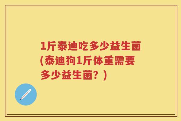 1斤泰迪吃多少益生菌(泰迪狗1斤体重需要多少益生菌?) 1斤泰迪吃多少益生菌(泰迪狗1斤体重需要多少益生菌?)