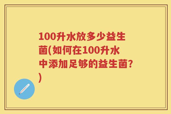 100升水放多少益生菌(如何在100升水中添加足够的益生菌?) 100升水放多少益生菌(如何在100升水中添加足够的益生菌?)