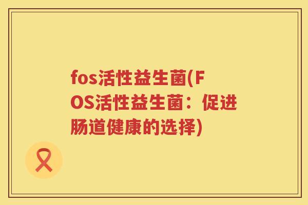 fos活性益生菌(FOS活性益生菌:促进肠道健康的选择) fos活性益生菌(FOS活性益生菌:促进肠道健康的选择)