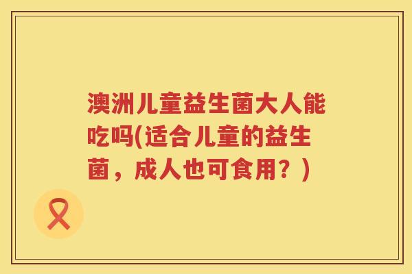 澳洲儿童益生菌大人能吃吗(适合儿童的益生菌,成人也可食用?) 澳洲儿童益生菌大人能吃吗(适合儿童的益生菌,成人也可食用?)