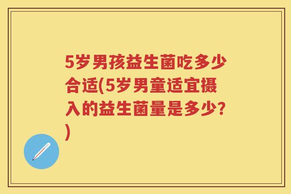 5岁男孩益生菌吃多少合适(5岁男童适宜摄入的益生菌量是多少?) 5岁男孩益生菌吃多少合适(5岁男童适宜摄入的益生菌量是多少?)