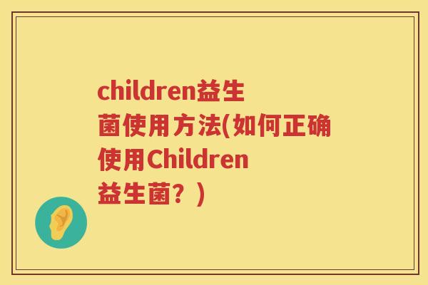 children益生菌使用方法(如何正确使用Children益生菌？)