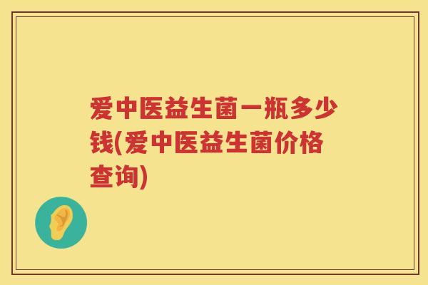 爱中医益生菌一瓶多少钱(爱中医益生菌价格查询) 爱中医益生菌一瓶多少钱(爱中医益生菌价格查询)