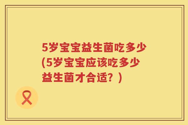 5岁宝宝益生菌吃多少(5岁宝宝应该吃多少益生菌才合适?) 5岁宝宝益生菌吃多少(5岁宝宝应该吃多少益生菌才合适?)