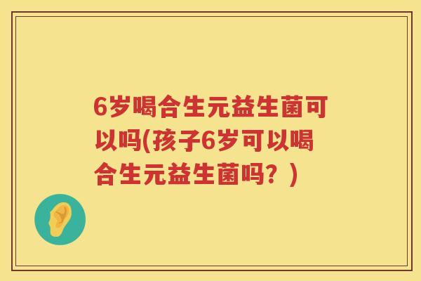 6岁喝合生元益生菌可以吗(孩子6岁可以喝合生元益生菌吗？)