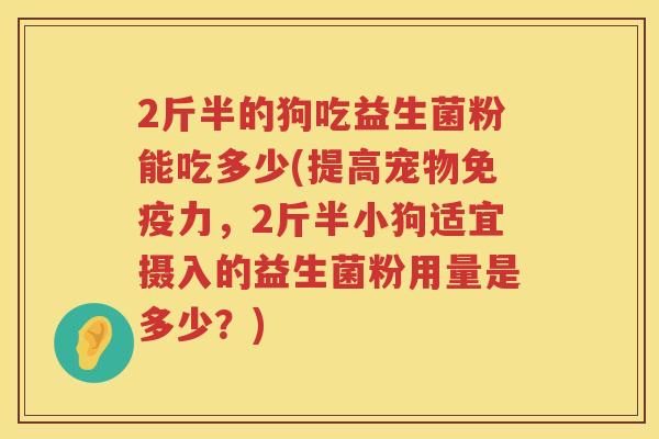 2斤半的狗吃益生菌粉能吃多少(提高宠物力,2斤半小狗适宜摄入的益生菌粉用量是多少?) 2斤半的狗吃益生菌粉能吃多少(提高宠物力,2斤半小狗适宜摄入的益生菌粉用量是多少?)