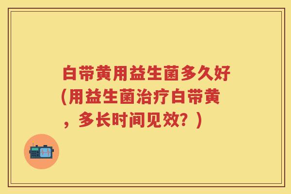 白带黄用益生菌多久好(用益生菌白带黄,多长时间见效?) 白带黄用益生菌多久好(用益生菌白带黄,多长时间见效?)