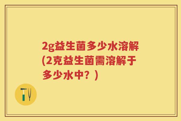 2g益生菌多少水溶解(2克益生菌需溶解于多少水中?) 2g益生菌多少水溶解(2克益生菌需溶解于多少水中?)