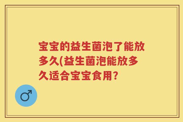 宝宝的益生菌泡了能放多久(益生菌泡能放多久适合宝宝食用? 宝宝的益生菌泡了能放多久(益生菌泡能放多久适合宝宝食用?
