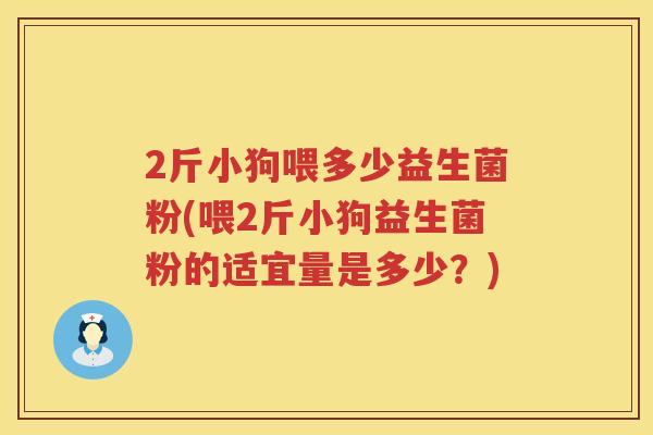 2斤小狗喂多少益生菌粉(喂2斤小狗益生菌粉的适宜量是多少?) 2斤小狗喂多少益生菌粉(喂2斤小狗益生菌粉的适宜量是多少?)