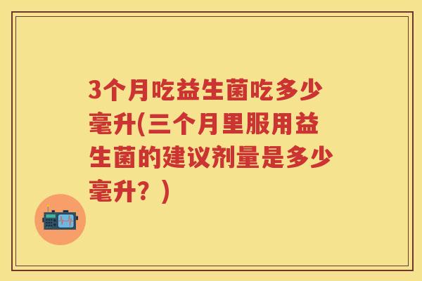 3个月吃益生菌吃多少毫升(三个月里服用益生菌的建议剂量是多少毫升?) 3个月吃益生菌吃多少毫升(三个月里服用益生菌的建议剂量是多少毫升?)