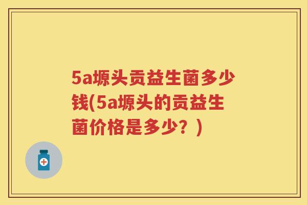 5a塬头贡益生菌多少钱(5a塬头的贡益生菌价格是多少?) 5a塬头贡益生菌多少钱(5a塬头的贡益生菌价格是多少?)