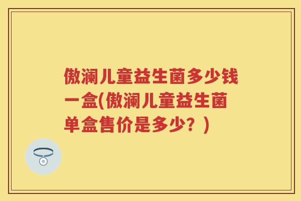 傲澜儿童益生菌多少钱一盒(傲澜儿童益生菌单盒售价是多少?) 傲澜儿童益生菌多少钱一盒(傲澜儿童益生菌单盒售价是多少?)