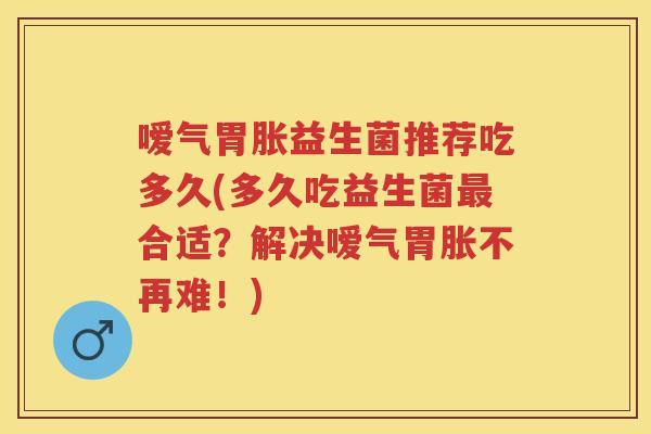嗳气胃胀益生菌推荐吃多久(多久吃益生菌合适?解决嗳气胃胀不再难!) 嗳气胃胀益生菌推荐吃多久(多久吃益生菌合适?解决嗳气胃胀不再难!)