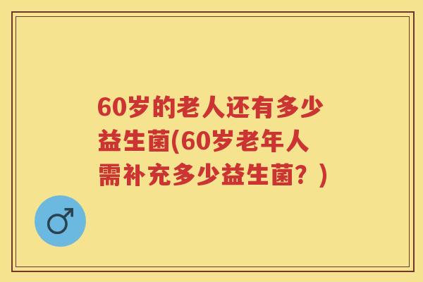 60岁的老人还有多少益生菌(60岁老年人需补充多少益生菌？)