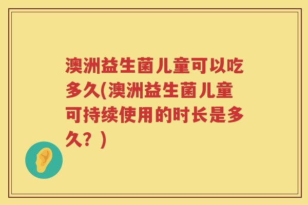 澳洲益生菌儿童可以吃多久(澳洲益生菌儿童可持续使用的时长是多久?) 澳洲益生菌儿童可以吃多久(澳洲益生菌儿童可持续使用的时长是多久?)