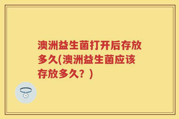 澳洲益生菌打开后存放多久(澳洲益生菌应该存放多久?) 澳洲益生菌打开后存放多久(澳洲益生菌应该存放多久?)