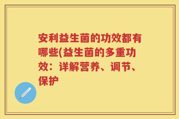 安利益生菌的功效都有哪些(益生菌的多重功效:详解营养、调节、保护 安利益生菌的功效都有哪些(益生菌的多重功效:详解营养、调节、保护