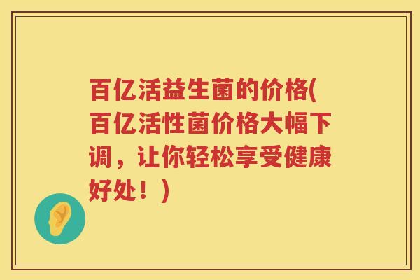 百亿活益生菌的价格(百亿活性菌价格大幅下调，让你轻松享受健康好处！)