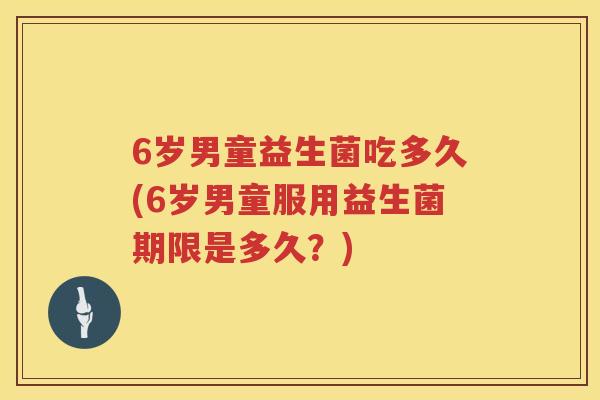 6岁男童益生菌吃多久(6岁男童服用益生菌期限是多久？)