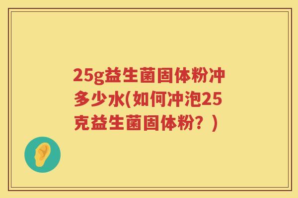 25g益生菌固体粉冲多少水(如何冲泡25克益生菌固体粉?) 25g益生菌固体粉冲多少水(如何冲泡25克益生菌固体粉?)