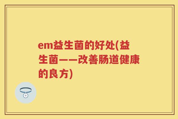 em益生菌的好处(益生菌——改善肠道健康的良方) em益生菌的好处(益生菌——改善肠道健康的良方)