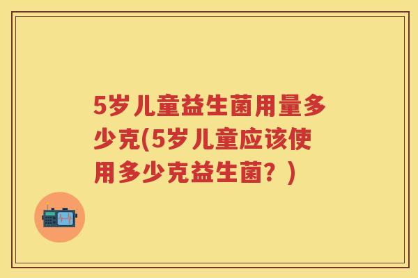 5岁儿童益生菌用量多少克(5岁儿童应该使用多少克益生菌？)