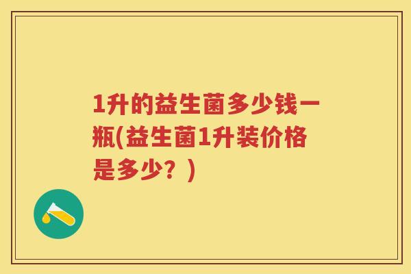 1升的益生菌多少钱一瓶(益生菌1升装价格是多少?) 1升的益生菌多少钱一瓶(益生菌1升装价格是多少?)