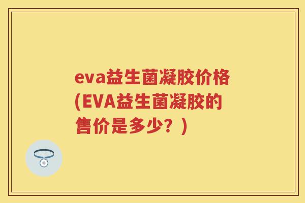 eva益生菌凝胶价格(EVA益生菌凝胶的售价是多少?) eva益生菌凝胶价格(EVA益生菌凝胶的售价是多少?)