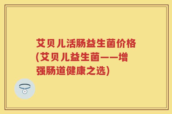 艾贝儿活肠益生菌价格(艾贝儿益生菌——增强肠道健康之选) 艾贝儿活肠益生菌价格(艾贝儿益生菌——增强肠道健康之选)