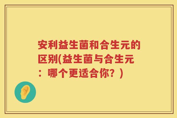 安利益生菌和合生元的区别(益生菌与合生元：哪个更适合你？)