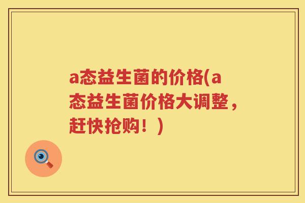 a态益生菌的价格(a态益生菌价格大调整,赶快抢购!) a态益生菌的价格(a态益生菌价格大调整,赶快抢购!)
