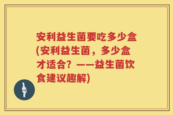安利益生菌要吃多少盒(安利益生菌，多少盒才适合？——益生菌饮食建议趣解)