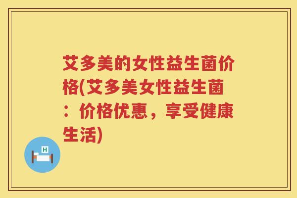 艾多美的女性益生菌价格(艾多美女性益生菌:价格优惠,享受健康生活) 艾多美的女性益生菌价格(艾多美女性益生菌:价格优惠,享受健康生活)