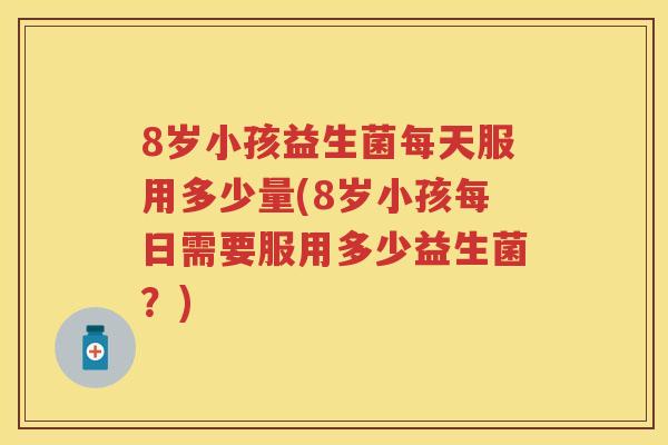 8岁小孩益生菌每天服用多少量(8岁小孩每日需要服用多少益生菌?) 8岁小孩益生菌每天服用多少量(8岁小孩每日需要服用多少益生菌?)