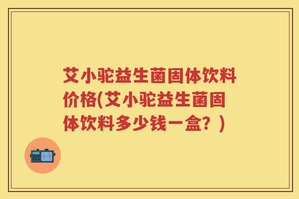 艾小驼益生菌固体饮料价格(艾小驼益生菌固体饮料多少钱一盒?) 艾小驼益生菌固体饮料价格(艾小驼益生菌固体饮料多少钱一盒?)