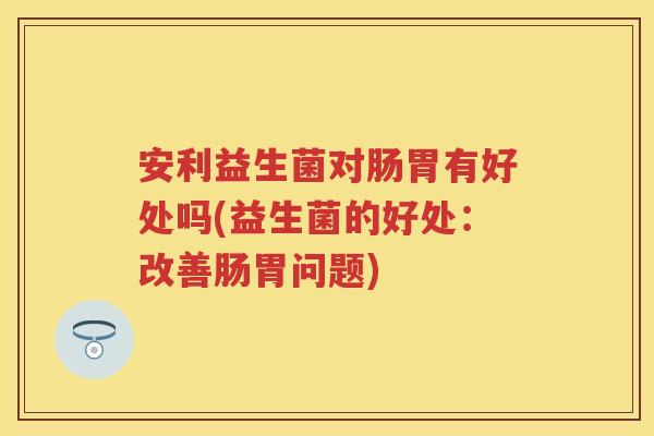 安利益生菌对肠胃有好处吗(益生菌的好处：改善肠胃问题)