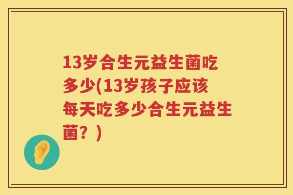13岁合生元益生菌吃多少(13岁孩子应该每天吃多少合生元益生菌?) 13岁合生元益生菌吃多少(13岁孩子应该每天吃多少合生元益生菌?)