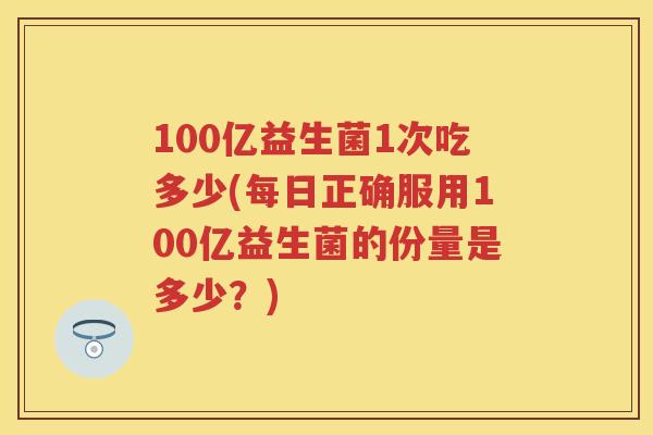 100亿益生菌1次吃多少(每日正确服用100亿益生菌的份量是多少?) 100亿益生菌1次吃多少(每日正确服用100亿益生菌的份量是多少?)
