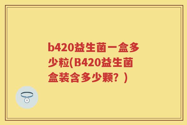 b420益生菌一盒多少粒(B420益生菌盒装含多少颗?) b420益生菌一盒多少粒(B420益生菌盒装含多少颗?)