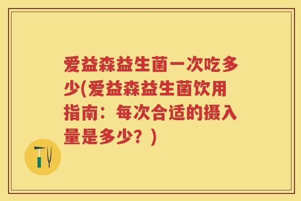 爱益森益生菌一次吃多少(爱益森益生菌饮用指南:每次合适的摄入量是多少?) 爱益森益生菌一次吃多少(爱益森益生菌饮用指南:每次合适的摄入量是多少?)