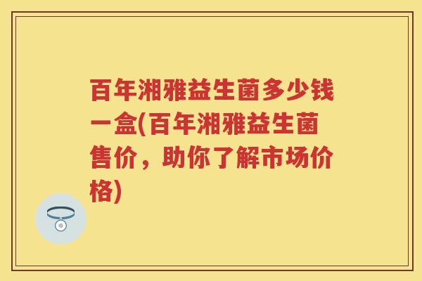 百年湘雅益生菌多少钱一盒(百年湘雅益生菌售价,助你了解市场价格) 百年湘雅益生菌多少钱一盒(百年湘雅益生菌售价,助你了解市场价格)