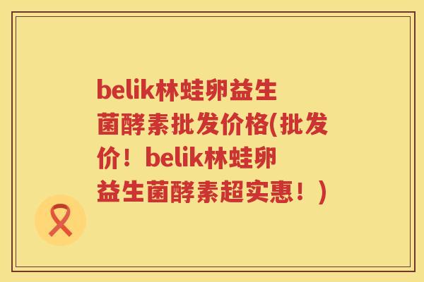 belik林蛙卵益生菌酵素批发价格(批发价!belik林蛙卵益生菌酵素超实惠!) belik林蛙卵益生菌酵素批发价格(批发价!belik林蛙卵益生菌酵素超实惠!)