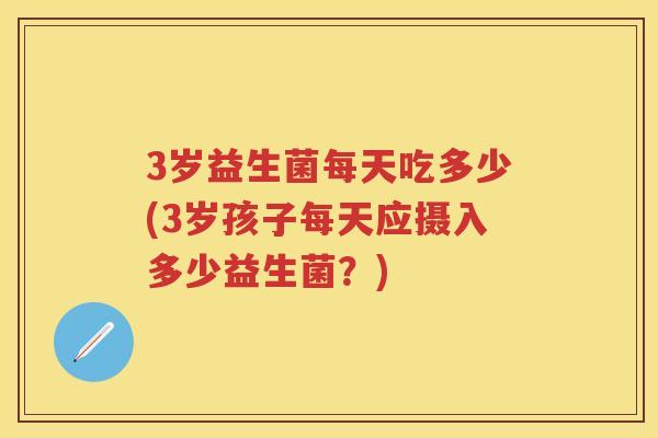 3岁益生菌每天吃多少(3岁孩子每天应摄入多少益生菌?) 3岁益生菌每天吃多少(3岁孩子每天应摄入多少益生菌?)