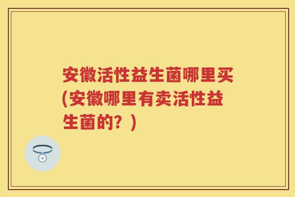 安徽活性益生菌哪里买(安徽哪里有卖活性益生菌的?) 安徽活性益生菌哪里买(安徽哪里有卖活性益生菌的?)