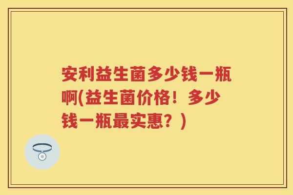 安利益生菌多少钱一瓶啊(益生菌价格！多少钱一瓶实惠？)