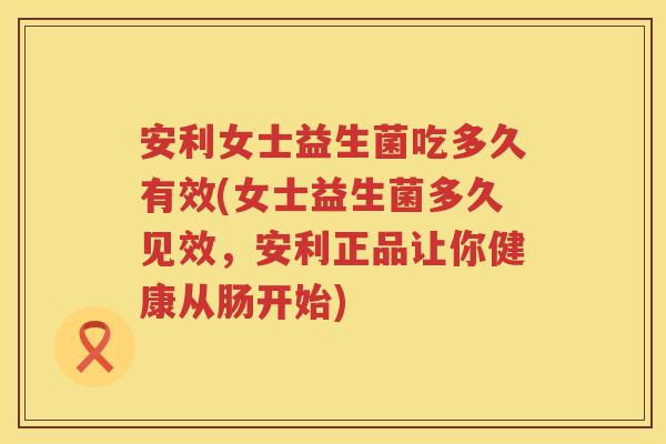 安利女士益生菌吃多久有效(女士益生菌多久见效，安利正品让你健康从肠开始)