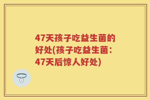 47天孩子吃益生菌的好处(孩子吃益生菌:47天后惊人好处) 47天孩子吃益生菌的好处(孩子吃益生菌:47天后惊人好处)