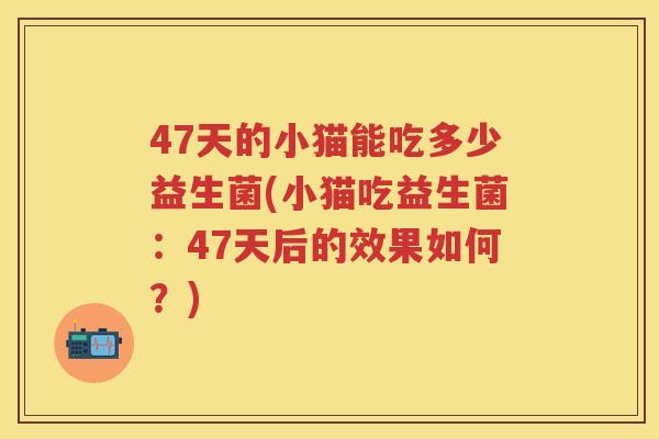 47天的小猫能吃多少益生菌(小猫吃益生菌:47天后的效果如何?) 47天的小猫能吃多少益生菌(小猫吃益生菌:47天后的效果如何?)