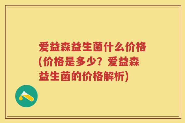 爱益森益生菌什么价格(价格是多少?爱益森益生菌的价格解析) 爱益森益生菌什么价格(价格是多少?爱益森益生菌的价格解析)